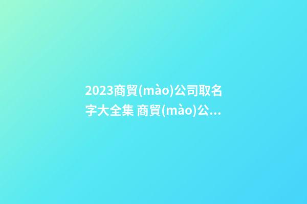 2023商貿(mào)公司取名字大全集 商貿(mào)公司取名字參考-第1張-公司起名-玄機派